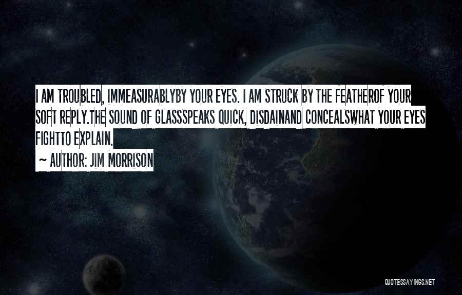 Jim Morrison Quotes: I Am Troubled, Immeasurablyby Your Eyes. I Am Struck By The Featherof Your Soft Reply.the Sound Of Glassspeaks Quick, Disdainand