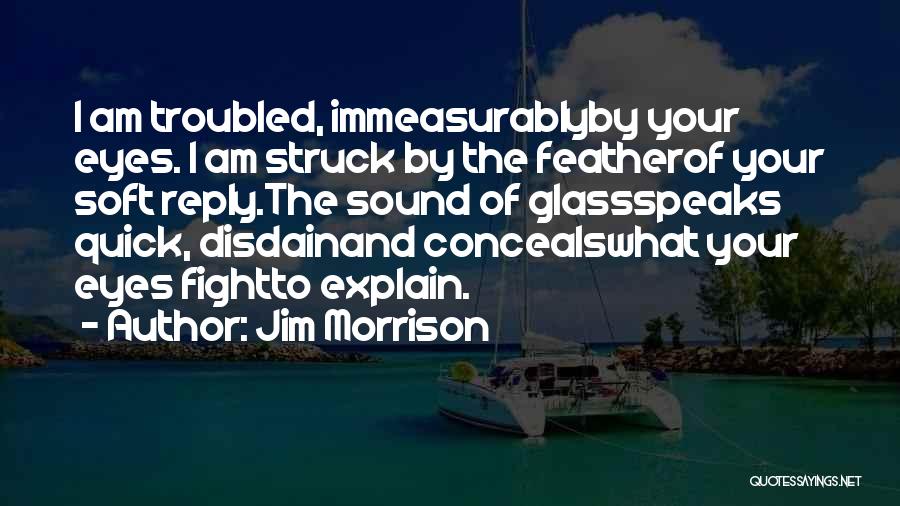 Jim Morrison Quotes: I Am Troubled, Immeasurablyby Your Eyes. I Am Struck By The Featherof Your Soft Reply.the Sound Of Glassspeaks Quick, Disdainand