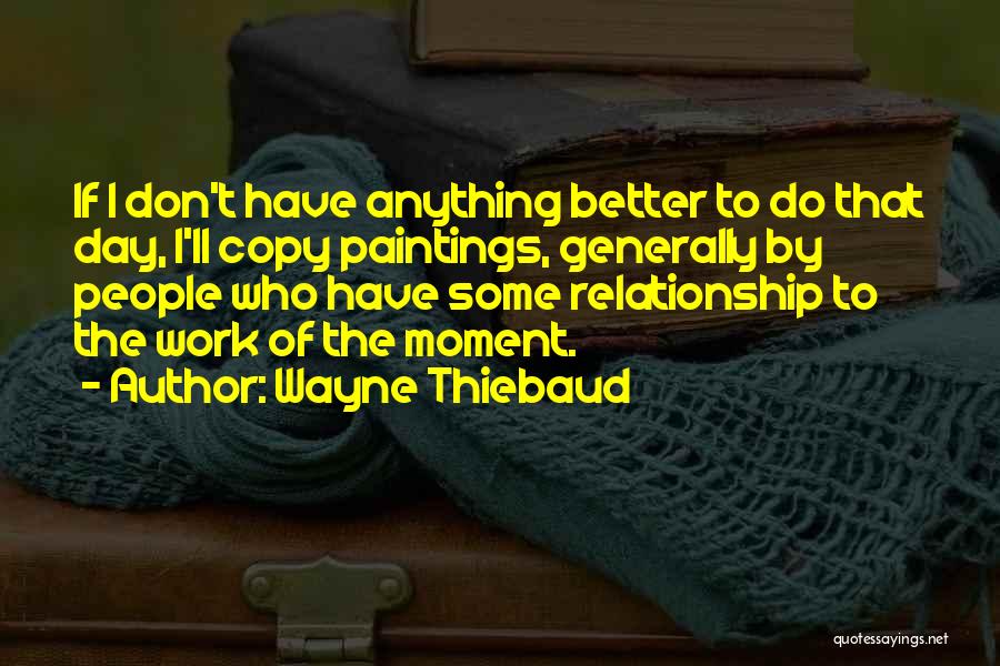 Wayne Thiebaud Quotes: If I Don't Have Anything Better To Do That Day, I'll Copy Paintings, Generally By People Who Have Some Relationship