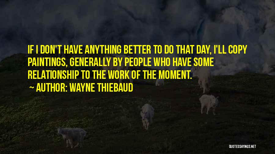 Wayne Thiebaud Quotes: If I Don't Have Anything Better To Do That Day, I'll Copy Paintings, Generally By People Who Have Some Relationship