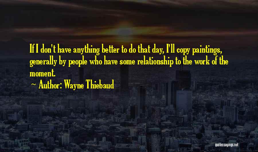 Wayne Thiebaud Quotes: If I Don't Have Anything Better To Do That Day, I'll Copy Paintings, Generally By People Who Have Some Relationship