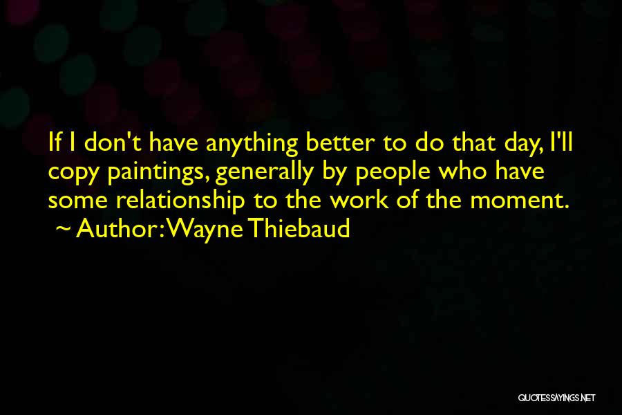 Wayne Thiebaud Quotes: If I Don't Have Anything Better To Do That Day, I'll Copy Paintings, Generally By People Who Have Some Relationship