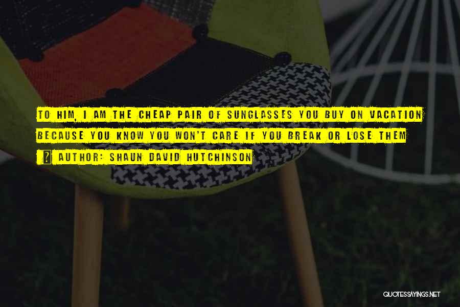 Shaun David Hutchinson Quotes: To Him, I Am The Cheap Pair Of Sunglasses You Buy On Vacation Because You Know You Won't Care If