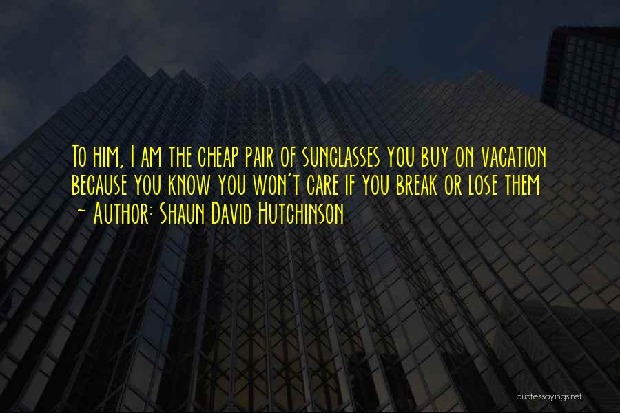Shaun David Hutchinson Quotes: To Him, I Am The Cheap Pair Of Sunglasses You Buy On Vacation Because You Know You Won't Care If