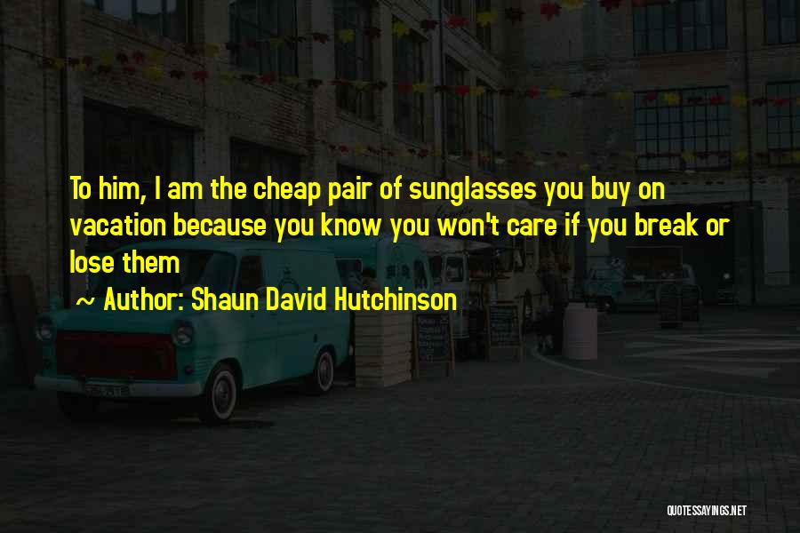 Shaun David Hutchinson Quotes: To Him, I Am The Cheap Pair Of Sunglasses You Buy On Vacation Because You Know You Won't Care If