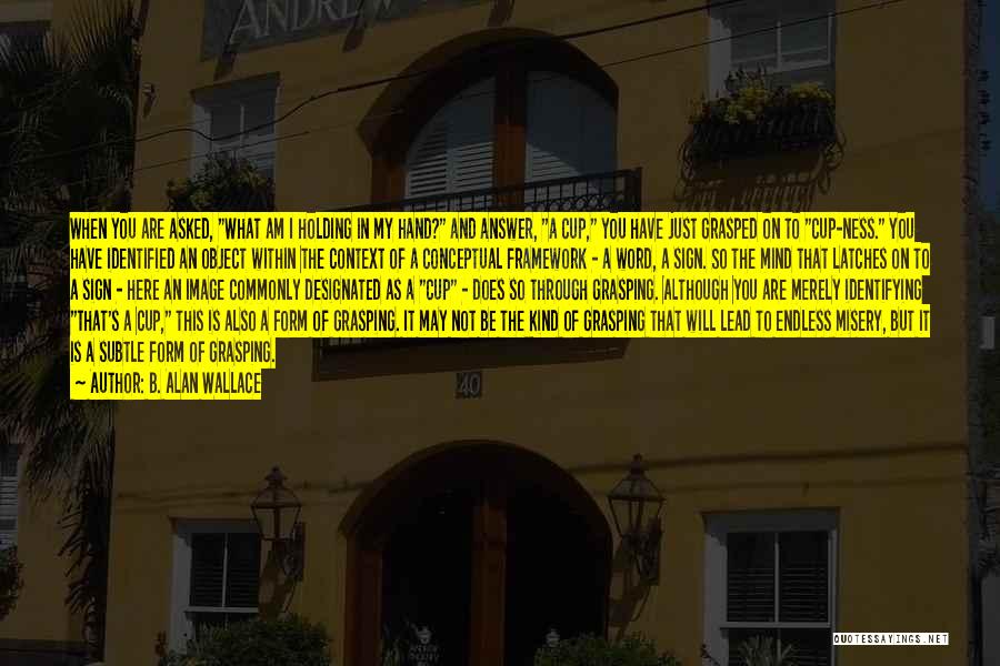 B. Alan Wallace Quotes: When You Are Asked, What Am I Holding In My Hand? And Answer, A Cup, You Have Just Grasped On