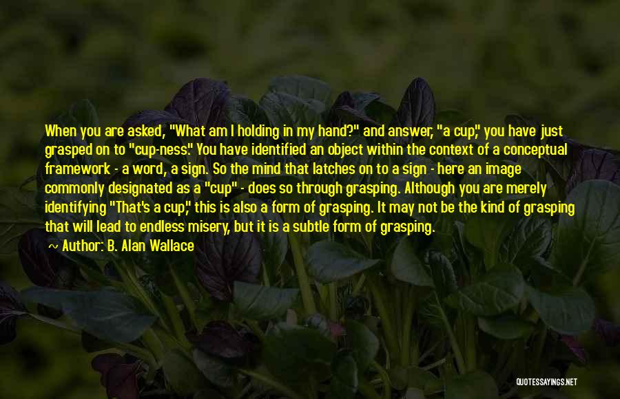 B. Alan Wallace Quotes: When You Are Asked, What Am I Holding In My Hand? And Answer, A Cup, You Have Just Grasped On