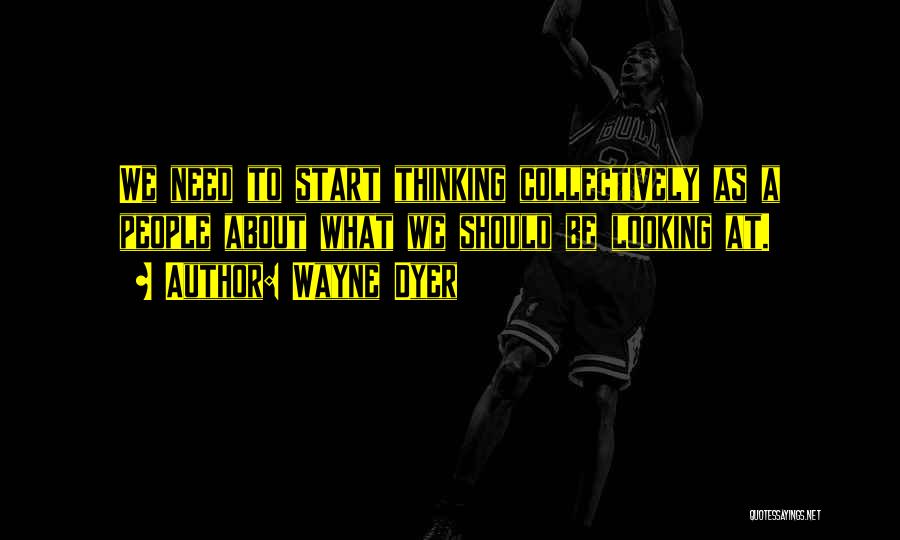 Wayne Dyer Quotes: We Need To Start Thinking Collectively As A People About What We Should Be Looking At.