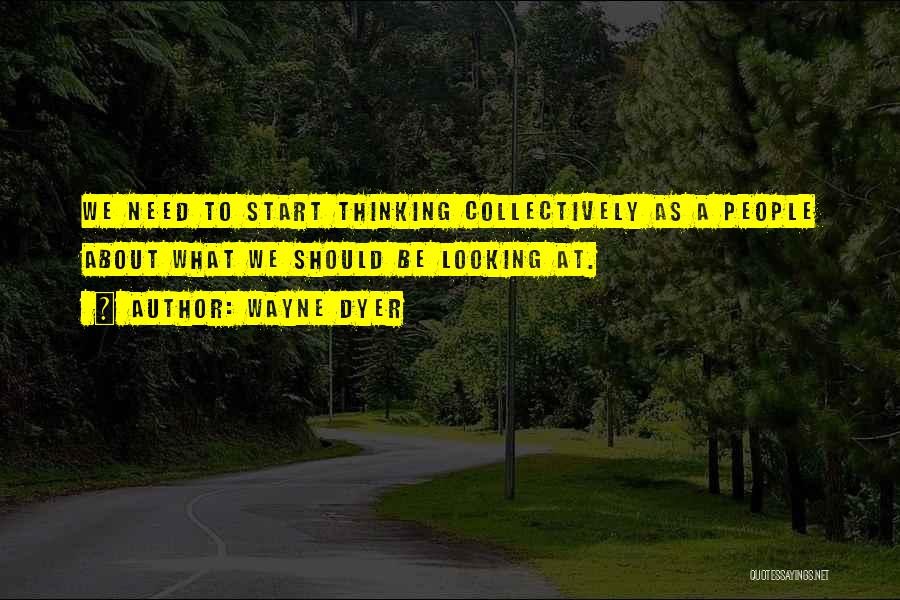 Wayne Dyer Quotes: We Need To Start Thinking Collectively As A People About What We Should Be Looking At.