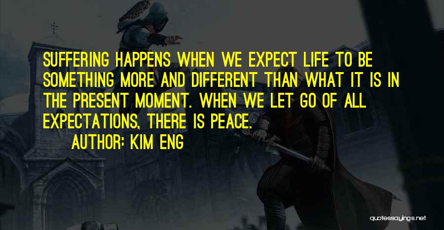 Kim Eng Quotes: Suffering Happens When We Expect Life To Be Something More And Different Than What It Is In The Present Moment.