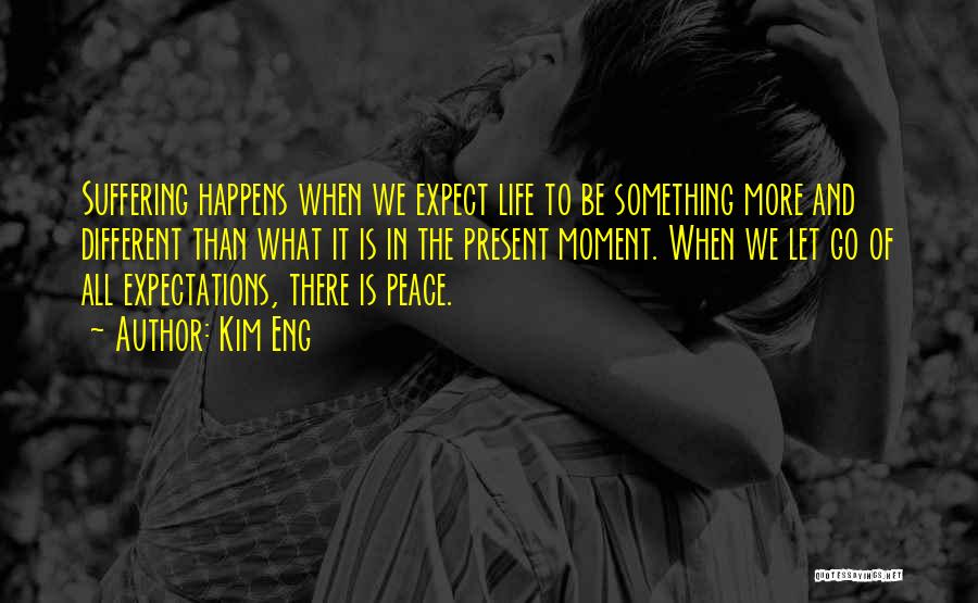 Kim Eng Quotes: Suffering Happens When We Expect Life To Be Something More And Different Than What It Is In The Present Moment.