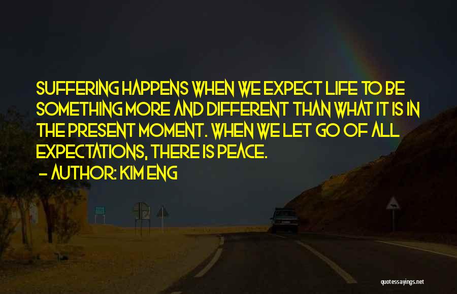 Kim Eng Quotes: Suffering Happens When We Expect Life To Be Something More And Different Than What It Is In The Present Moment.