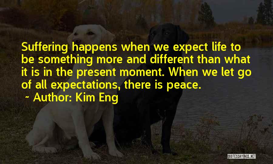 Kim Eng Quotes: Suffering Happens When We Expect Life To Be Something More And Different Than What It Is In The Present Moment.