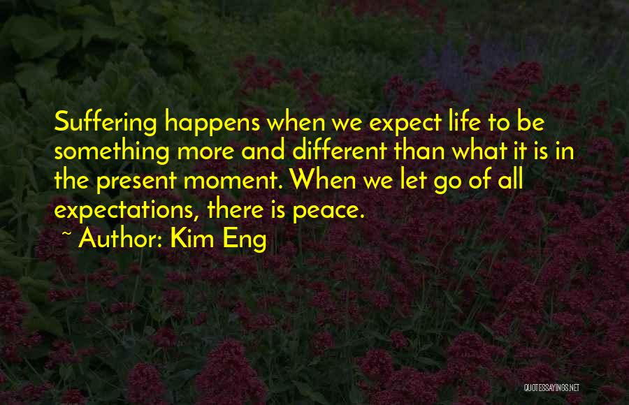 Kim Eng Quotes: Suffering Happens When We Expect Life To Be Something More And Different Than What It Is In The Present Moment.