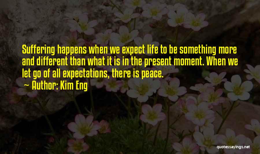 Kim Eng Quotes: Suffering Happens When We Expect Life To Be Something More And Different Than What It Is In The Present Moment.