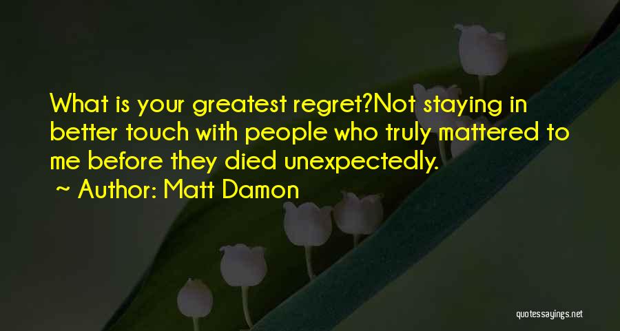 Matt Damon Quotes: What Is Your Greatest Regret?not Staying In Better Touch With People Who Truly Mattered To Me Before They Died Unexpectedly.