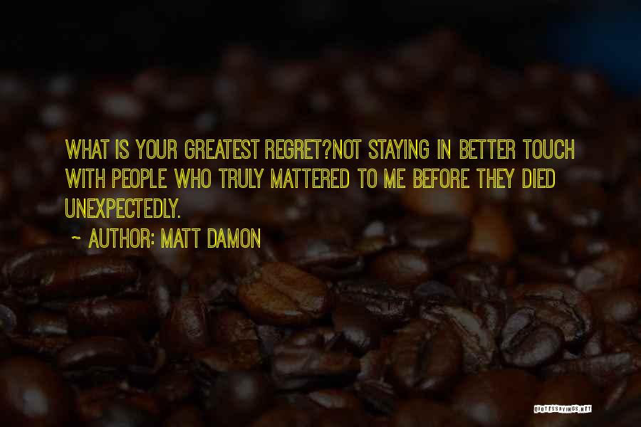 Matt Damon Quotes: What Is Your Greatest Regret?not Staying In Better Touch With People Who Truly Mattered To Me Before They Died Unexpectedly.