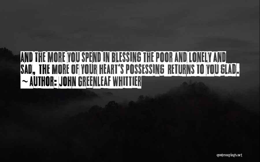 John Greenleaf Whittier Quotes: And The More You Spend In Blessing The Poor And Lonely And Sad, The More Of Your Heart's Possessing Returns