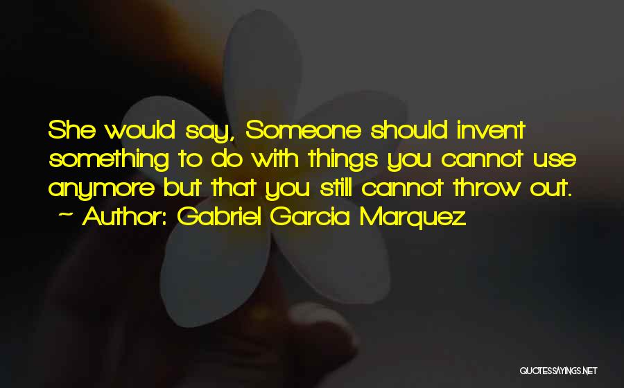 Gabriel Garcia Marquez Quotes: She Would Say, Someone Should Invent Something To Do With Things You Cannot Use Anymore But That You Still Cannot