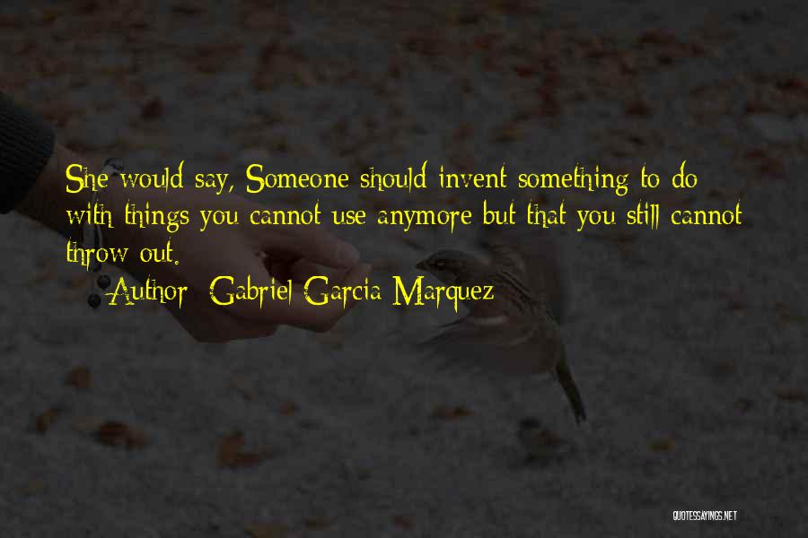 Gabriel Garcia Marquez Quotes: She Would Say, Someone Should Invent Something To Do With Things You Cannot Use Anymore But That You Still Cannot