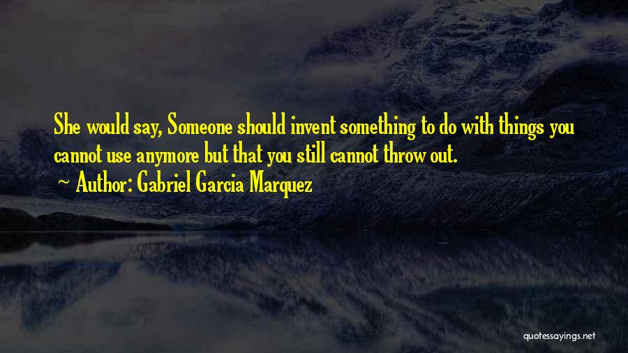 Gabriel Garcia Marquez Quotes: She Would Say, Someone Should Invent Something To Do With Things You Cannot Use Anymore But That You Still Cannot