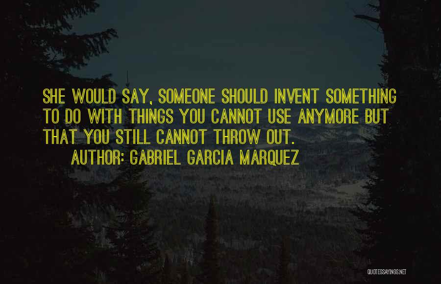 Gabriel Garcia Marquez Quotes: She Would Say, Someone Should Invent Something To Do With Things You Cannot Use Anymore But That You Still Cannot