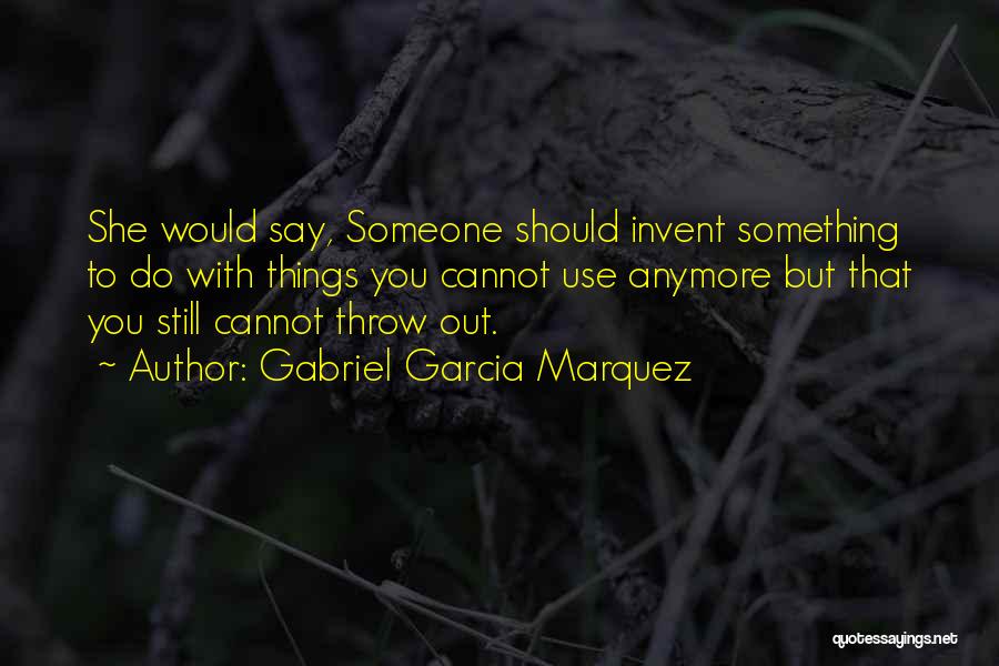 Gabriel Garcia Marquez Quotes: She Would Say, Someone Should Invent Something To Do With Things You Cannot Use Anymore But That You Still Cannot