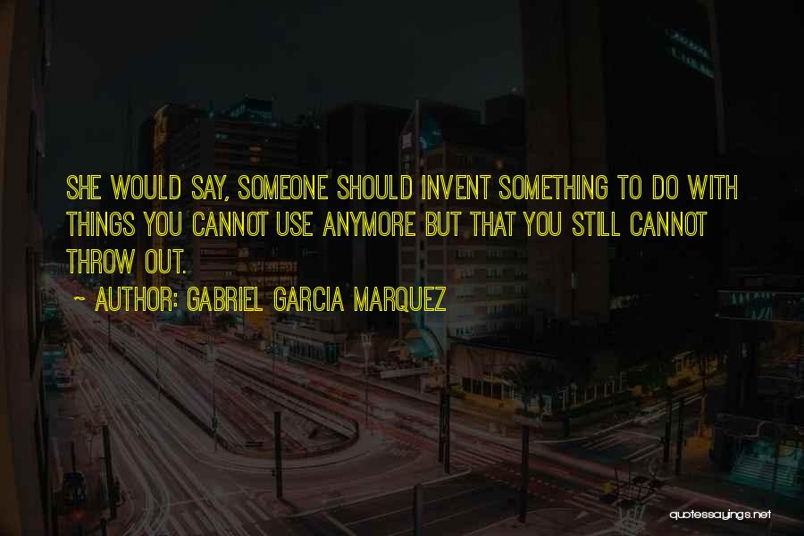 Gabriel Garcia Marquez Quotes: She Would Say, Someone Should Invent Something To Do With Things You Cannot Use Anymore But That You Still Cannot