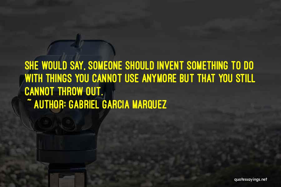 Gabriel Garcia Marquez Quotes: She Would Say, Someone Should Invent Something To Do With Things You Cannot Use Anymore But That You Still Cannot