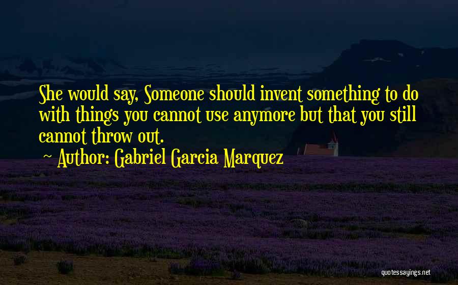 Gabriel Garcia Marquez Quotes: She Would Say, Someone Should Invent Something To Do With Things You Cannot Use Anymore But That You Still Cannot