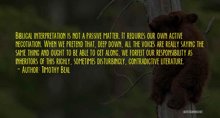 Timothy Beal Quotes: Biblical Interpretation Is Not A Passive Matter. It Requires Our Own Active Negotiation. When We Pretend That, Deep Down, All