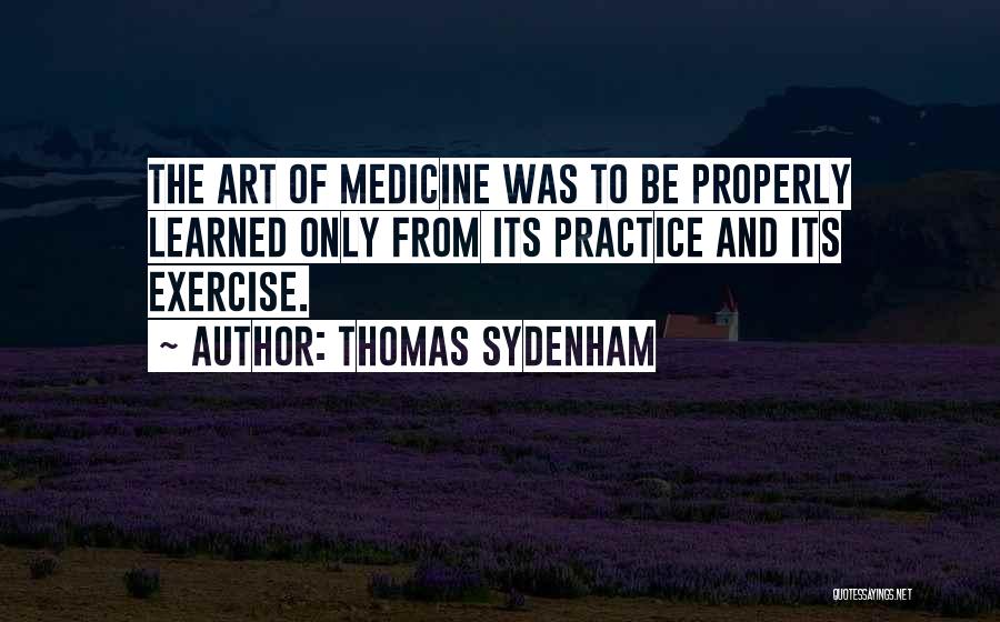 Thomas Sydenham Quotes: The Art Of Medicine Was To Be Properly Learned Only From Its Practice And Its Exercise.