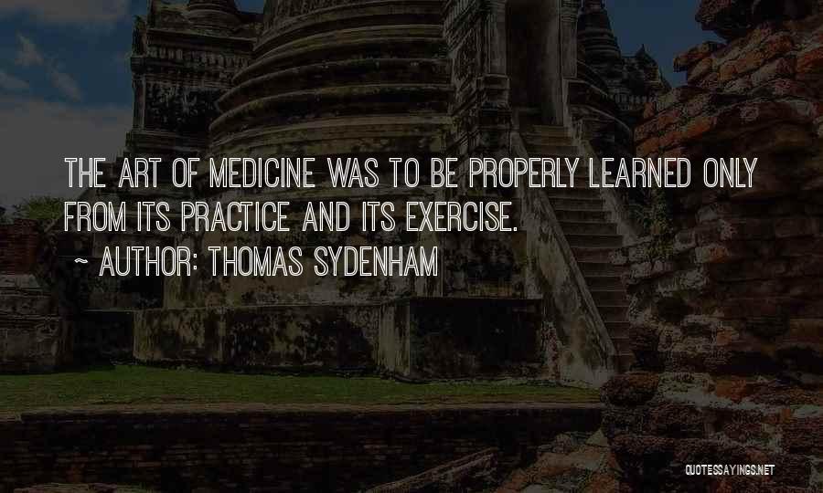 Thomas Sydenham Quotes: The Art Of Medicine Was To Be Properly Learned Only From Its Practice And Its Exercise.