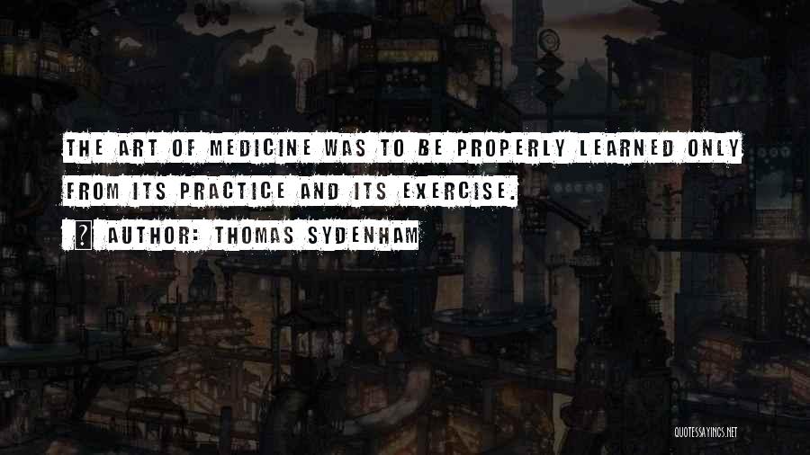 Thomas Sydenham Quotes: The Art Of Medicine Was To Be Properly Learned Only From Its Practice And Its Exercise.