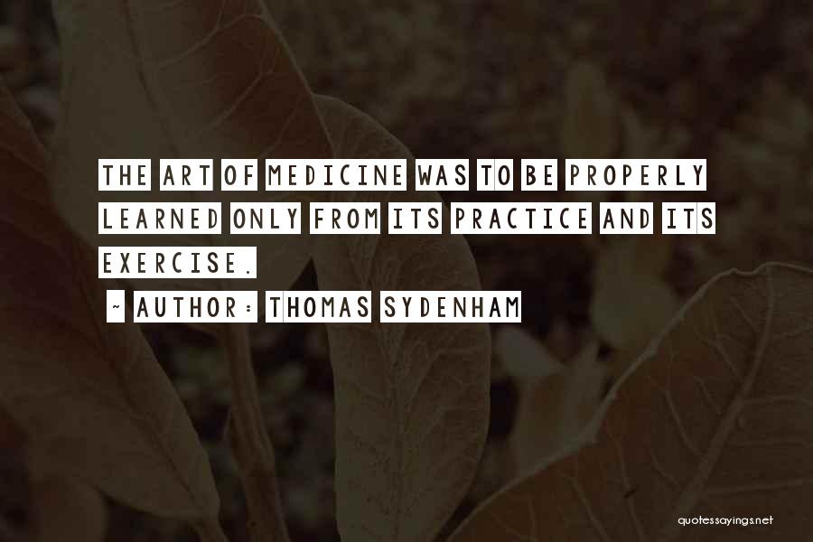 Thomas Sydenham Quotes: The Art Of Medicine Was To Be Properly Learned Only From Its Practice And Its Exercise.