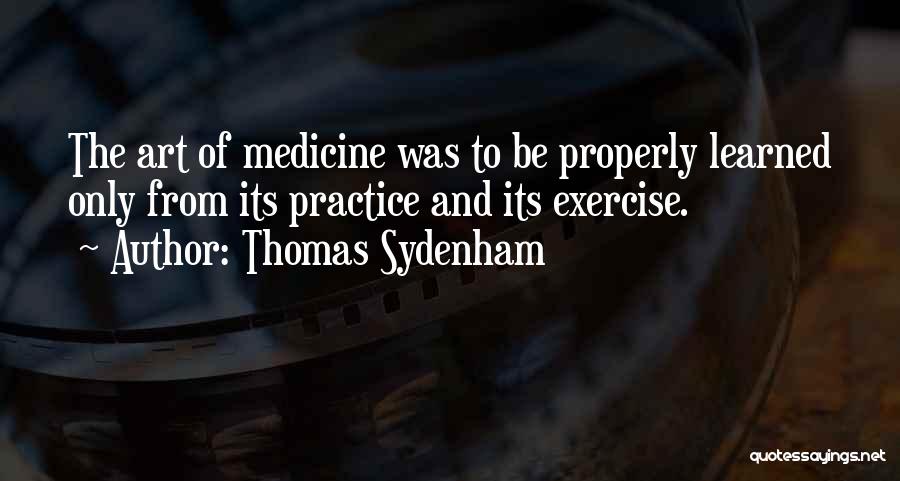 Thomas Sydenham Quotes: The Art Of Medicine Was To Be Properly Learned Only From Its Practice And Its Exercise.