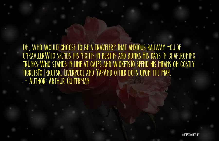 Arthur Guiterman Quotes: Oh, Who Would Choose To Be A Traveler? That Anxious Railway-guide Unravelerwho Spends His Nights In Berths And Bunks,his Days