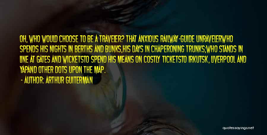 Arthur Guiterman Quotes: Oh, Who Would Choose To Be A Traveler? That Anxious Railway-guide Unravelerwho Spends His Nights In Berths And Bunks,his Days