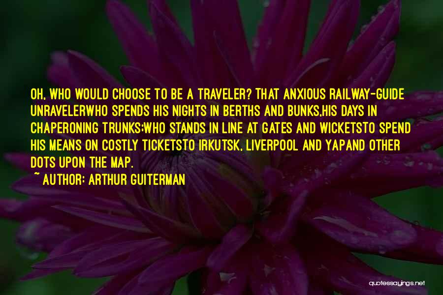 Arthur Guiterman Quotes: Oh, Who Would Choose To Be A Traveler? That Anxious Railway-guide Unravelerwho Spends His Nights In Berths And Bunks,his Days