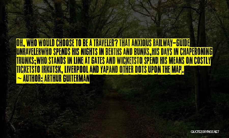 Arthur Guiterman Quotes: Oh, Who Would Choose To Be A Traveler? That Anxious Railway-guide Unravelerwho Spends His Nights In Berths And Bunks,his Days