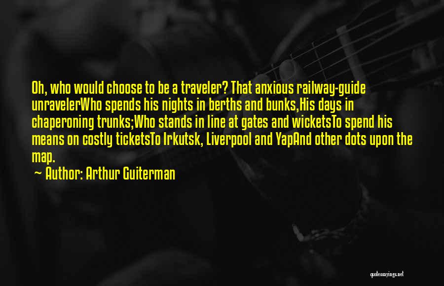 Arthur Guiterman Quotes: Oh, Who Would Choose To Be A Traveler? That Anxious Railway-guide Unravelerwho Spends His Nights In Berths And Bunks,his Days