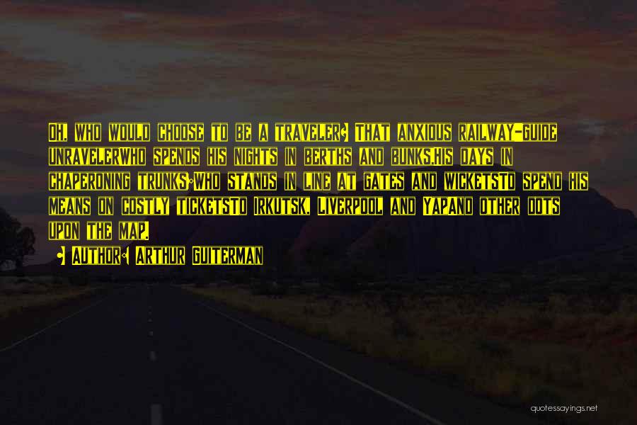 Arthur Guiterman Quotes: Oh, Who Would Choose To Be A Traveler? That Anxious Railway-guide Unravelerwho Spends His Nights In Berths And Bunks,his Days