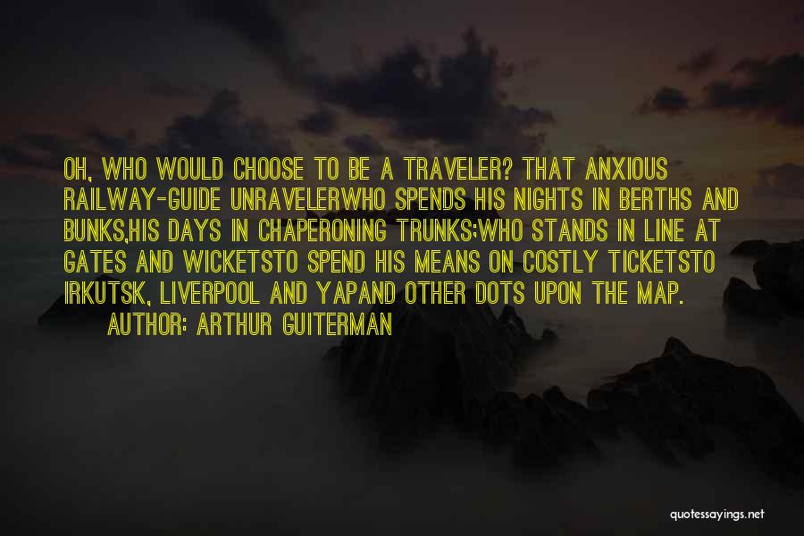 Arthur Guiterman Quotes: Oh, Who Would Choose To Be A Traveler? That Anxious Railway-guide Unravelerwho Spends His Nights In Berths And Bunks,his Days