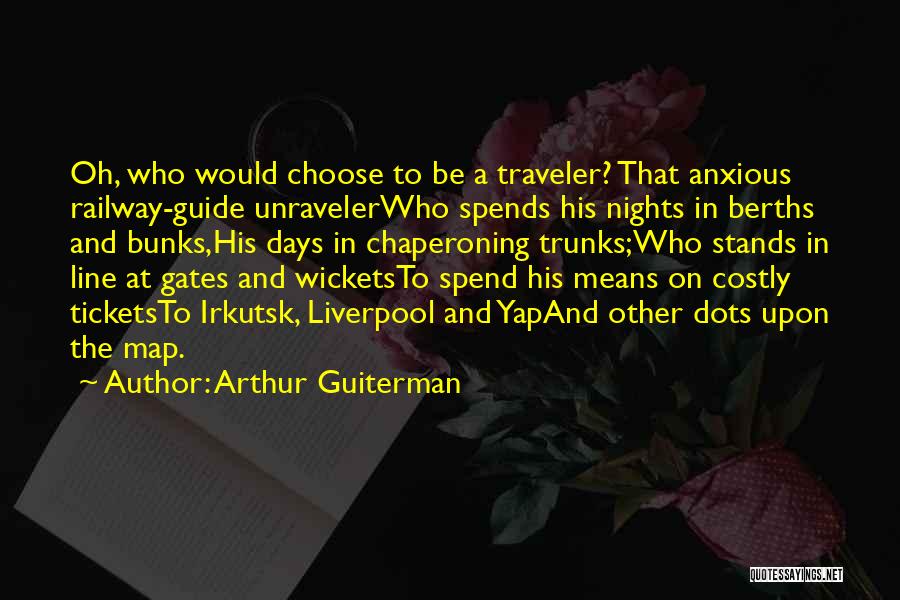 Arthur Guiterman Quotes: Oh, Who Would Choose To Be A Traveler? That Anxious Railway-guide Unravelerwho Spends His Nights In Berths And Bunks,his Days