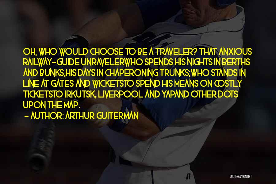 Arthur Guiterman Quotes: Oh, Who Would Choose To Be A Traveler? That Anxious Railway-guide Unravelerwho Spends His Nights In Berths And Bunks,his Days