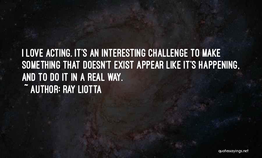 Ray Liotta Quotes: I Love Acting. It's An Interesting Challenge To Make Something That Doesn't Exist Appear Like It's Happening, And To Do