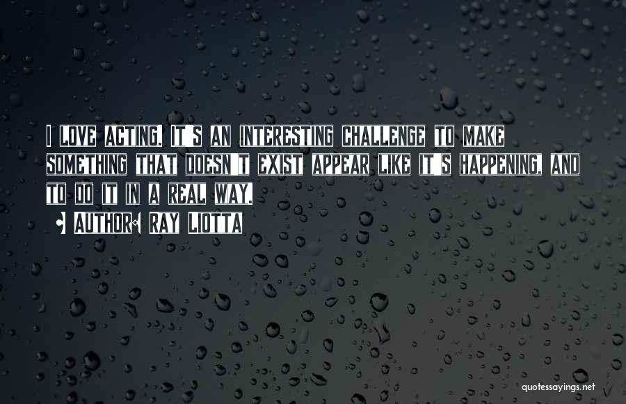 Ray Liotta Quotes: I Love Acting. It's An Interesting Challenge To Make Something That Doesn't Exist Appear Like It's Happening, And To Do