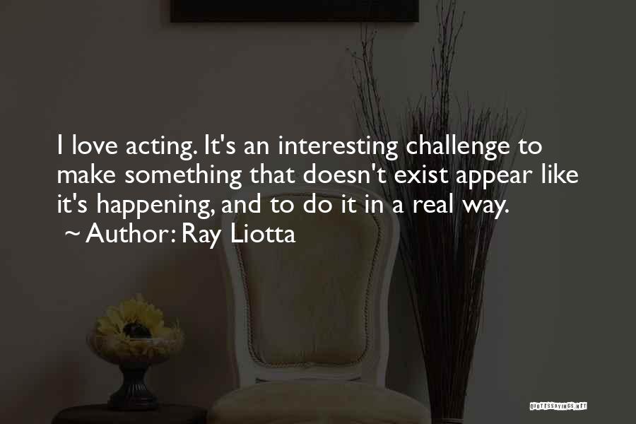 Ray Liotta Quotes: I Love Acting. It's An Interesting Challenge To Make Something That Doesn't Exist Appear Like It's Happening, And To Do