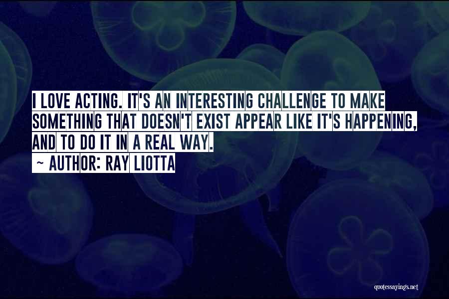 Ray Liotta Quotes: I Love Acting. It's An Interesting Challenge To Make Something That Doesn't Exist Appear Like It's Happening, And To Do