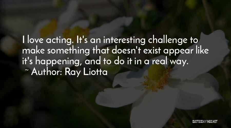 Ray Liotta Quotes: I Love Acting. It's An Interesting Challenge To Make Something That Doesn't Exist Appear Like It's Happening, And To Do